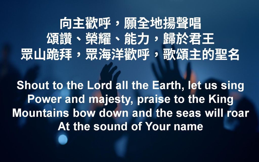 向主歡呼，願全地揚聲唱 頌讚、榮耀、能力，歸於君王 眾山跪拜，眾海洋歡呼，歌頌主的聖名 Shout to the Lord all the Earth, let us sing Power and majesty, praise to the King Mountains bow down and the seas will roar At the sound of Your name
