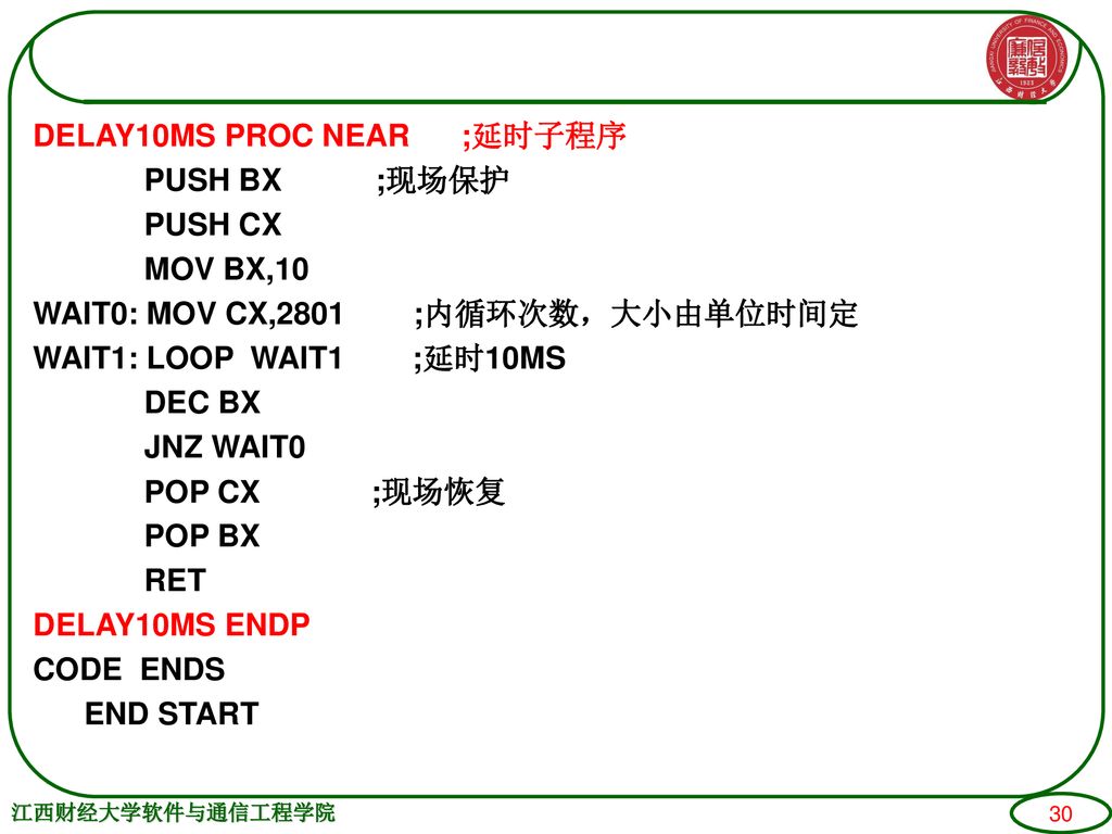 DELAY10MS PROC NEAR ;延时子程序 PUSH BX ;现场保护 PUSH CX MOV BX,10 WAIT0: MOV CX,2801 ;内循环次数，大小由单位时间定 WAIT1: LOOP WAIT1 ;延时10MS DEC BX JNZ WAIT0 POP CX ;现场恢复 POP BX RET DELAY10MS ENDP CODE ENDS END START