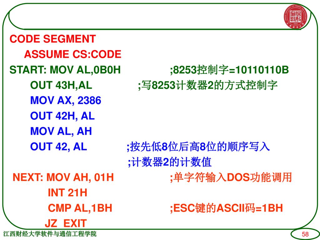 CODE SEGMENT ASSUME CS:CODE START: MOV AL,0B0H ;8253控制字= B OUT 43H,AL ;写8253计数器2的方式控制字 MOV AX, 2386 OUT 42H, AL MOV AL, AH OUT 42, AL ;按先低8位后高8位的顺序写入 ;计数器2的计数值 NEXT: MOV AH, 01H ;单字符输入DOS功能调用 INT 21H CMP AL,1BH ;ESC键的ASCII码=1BH JZ EXIT