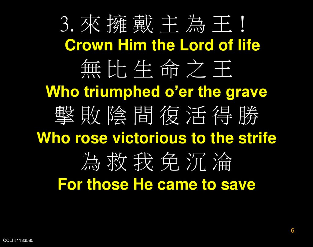 3. 來 擁 戴 主 為 王！ Crown Him the Lord of life 無 比 生 命 之 王 擊 敗 陰 間 復 活 得 勝