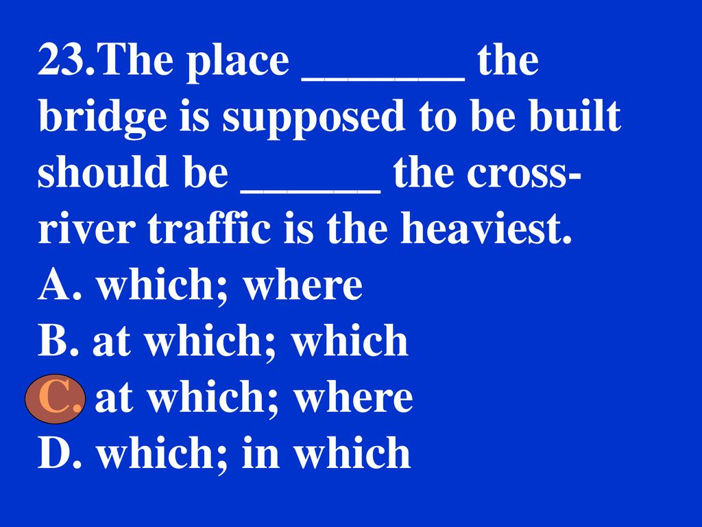 23.The place _______ the bridge is supposed to be built should be ______ the cross-river traffic is the heaviest.