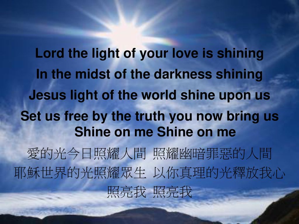 Lord the light of your love is shining In the midst of the darkness shining Jesus light of the world shine upon us Set us free by the truth you now bring us Shine on me Shine on me 愛的光今日照耀人間 照耀幽暗罪惡的人間 耶穌世界的光照耀眾生 以你真理的光釋放我心 照亮我 照亮我