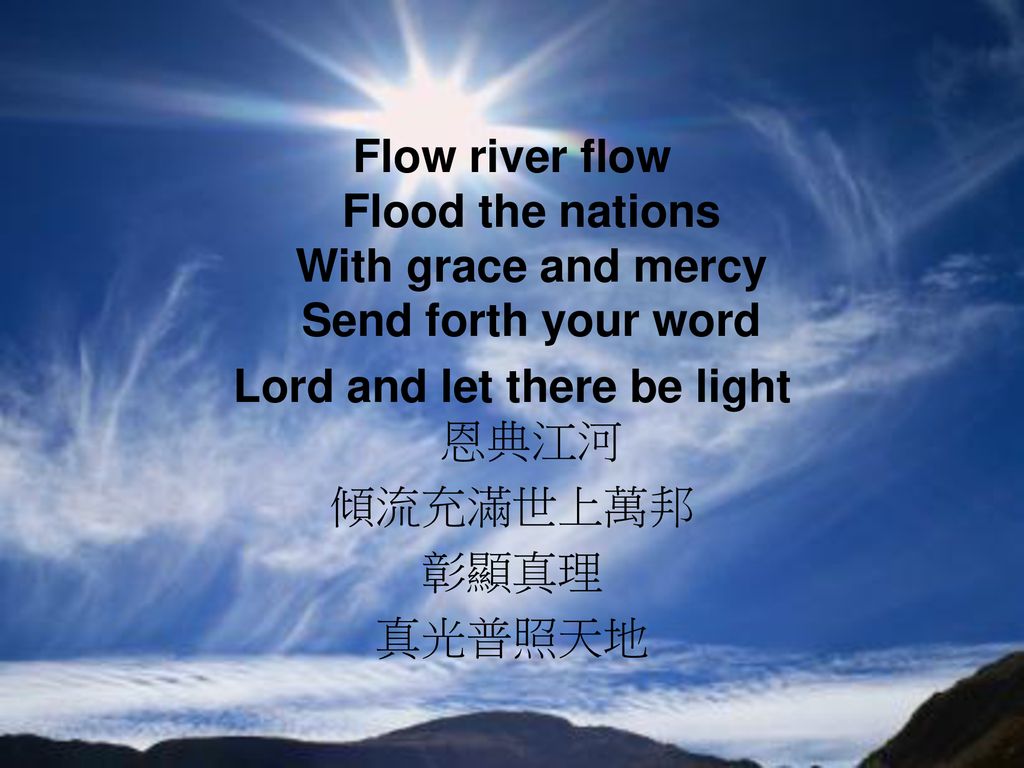 Flow river flow Flood the nations With grace and mercy Send forth your word Lord and let there be light 恩典江河 傾流充滿世上萬邦 彰顯真理 真光普照天地