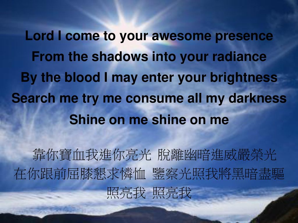 Lord I come to your awesome presence From the shadows into your radiance By the blood I may enter your brightness Search me try me consume all my darkness Shine on me shine on me 靠你寶血我進你亮光 脫離幽暗進威嚴榮光 在你跟前屈膝懇求憐恤 鑒察光照我將黑暗盡驅 照亮我 照亮我