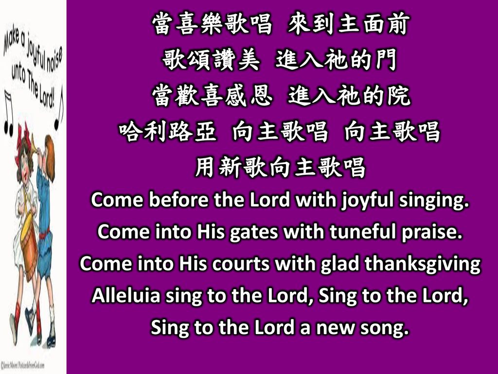 當喜樂歌唱 來到主面前 歌頌讚美 進入祂的門 當歡喜感恩 進入祂的院 哈利路亞 向主歌唱 向主歌唱 用新歌向主歌唱