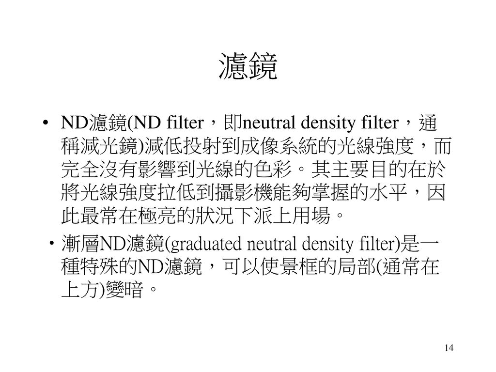 濾鏡 ND濾鏡(ND filter，即neutral density filter，通稱減光鏡)減低投射到成像系統的光線強度，而完全沒有影響到光線的色彩。其主要目的在於將光線強度拉低到攝影機能夠掌握的水平，因此最常在極亮的狀況下派上用場。