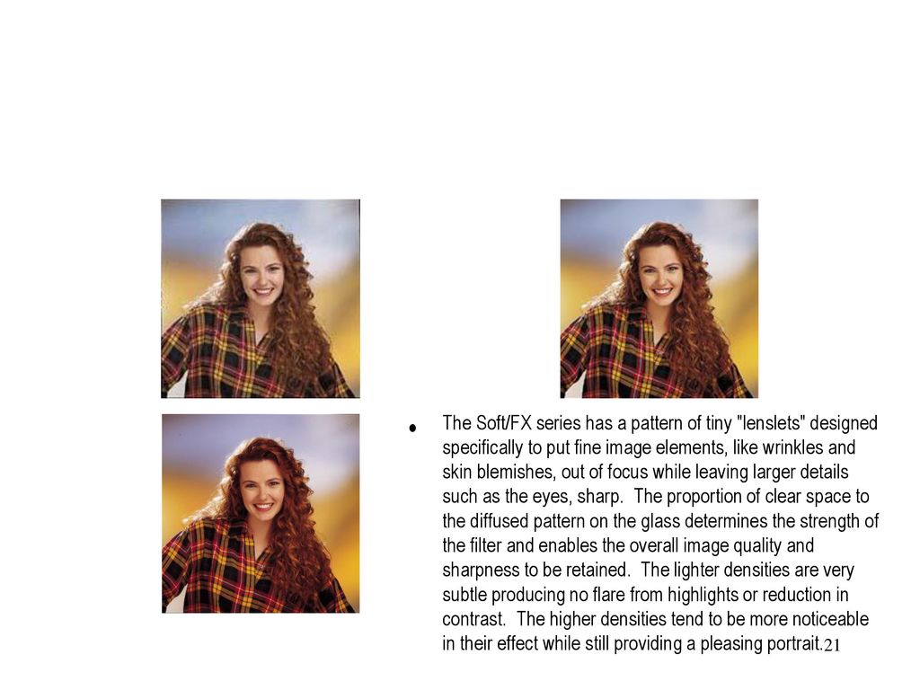 The Soft/FX series has a pattern of tiny lenslets designed specifically to put fine image elements, like wrinkles and skin blemishes, out of focus while leaving larger details such as the eyes, sharp. The proportion of clear space to the diffused pattern on the glass determines the strength of the filter and enables the overall image quality and sharpness to be retained. The lighter densities are very subtle producing no flare from highlights or reduction in contrast. The higher densities tend to be more noticeable in their effect while still providing a pleasing portrait.