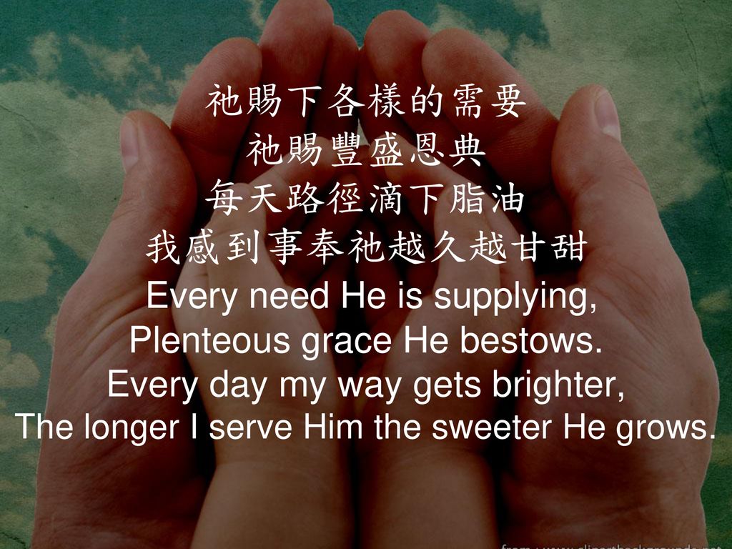 祂賜下各樣的需要 祂賜豐盛恩典 每天路徑滴下脂油 我感到事奉祂越久越甘甜 Every need He is supplying, Plenteous grace He bestows.