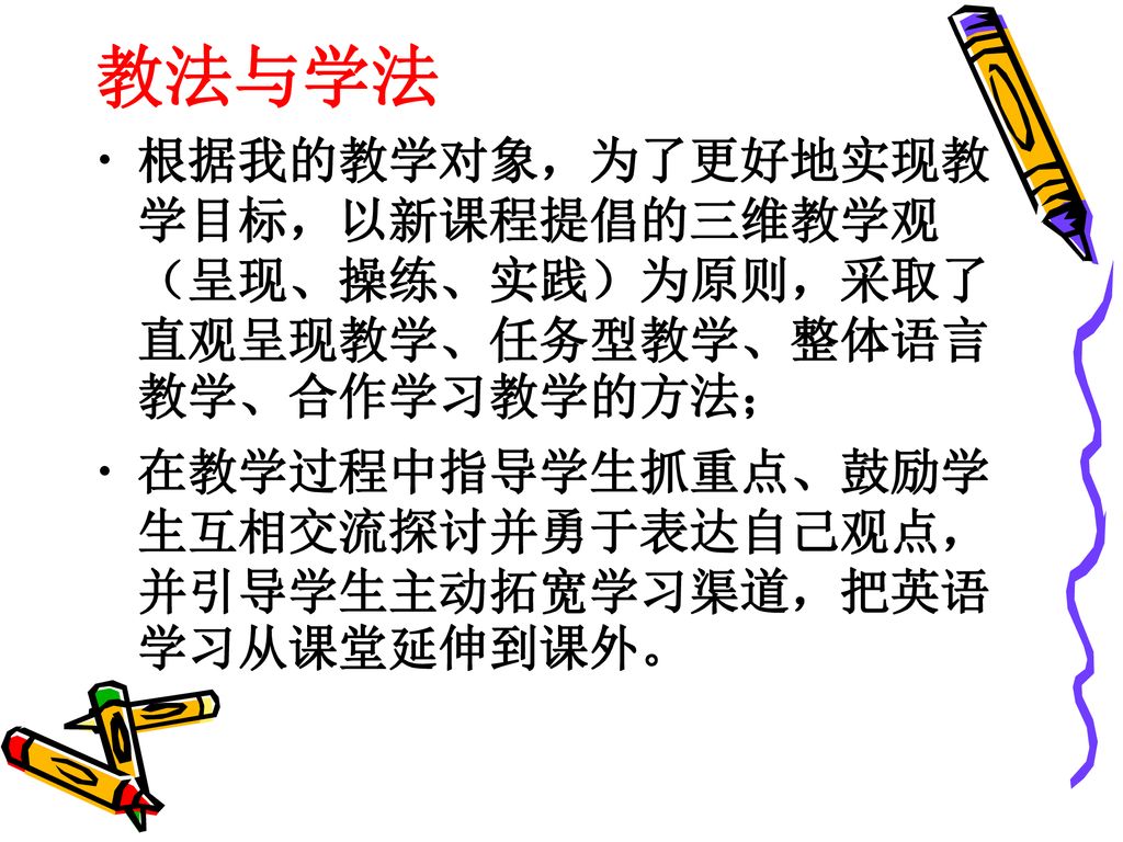 教法与学法 根据我的教学对象，为了更好地实现教学目标，以新课程提倡的三维教学观（呈现、操练、实践）为原则，采取了直观呈现教学、任务型教学、整体语言教学、合作学习教学的方法；