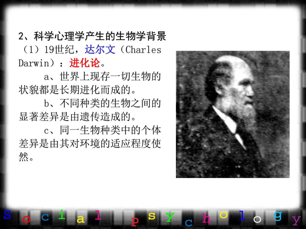 2、科学心理学产生的生物学背景 （1）19世纪，达尔文（Charles Darwin）：进化论。 a、世界上现存一切生物的状貌都是长期进化而成的。 b、不同种类的生物之间的显著差异是由遗传造成的。