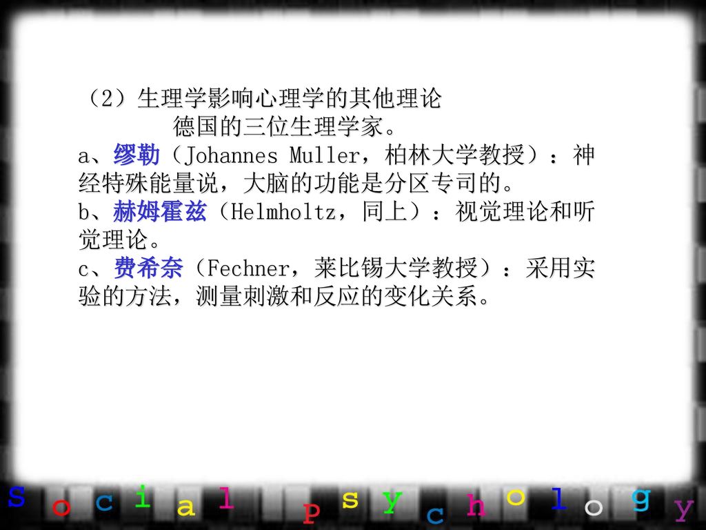 （2）生理学影响心理学的其他理论 德国的三位生理学家。 a、缪勒（Johannes Muller，柏林大学教授）：神经特殊能量说，大脑的功能是分区专司的。 b、赫姆霍兹（Helmholtz，同上）：视觉理论和听觉理论。