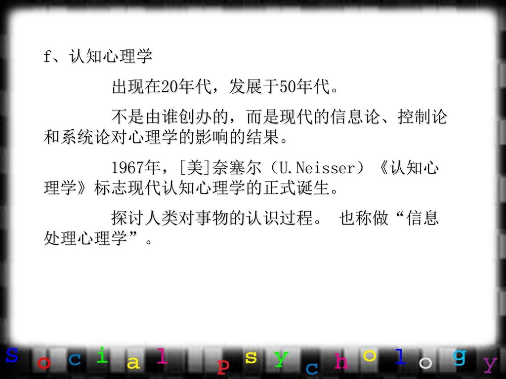 f、认知心理学 出现在20年代，发展于50年代。 不是由谁创办的，而是现代的信息论、控制论和系统论对心理学的影响的结果。 1967年，[美]奈塞尔（U.Neisser）《认知心理学》标志现代认知心理学的正式诞生。