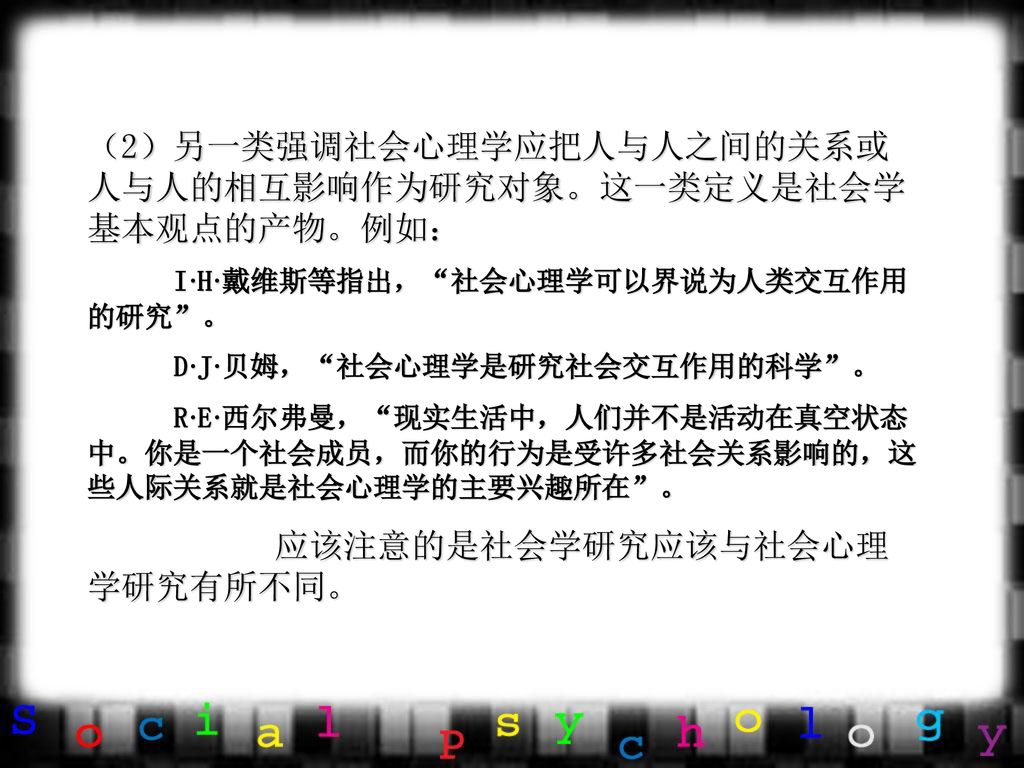 （2）另一类强调社会心理学应把人与人之间的关系或人与人的相互影响作为研究对象。这一类定义是社会学基本观点的产物。例如：