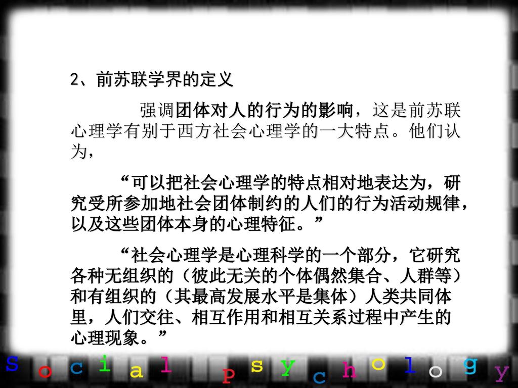 2、前苏联学界的定义 强调团体对人的行为的影响，这是前苏联心理学有别于西方社会心理学的一大特点。他们认为， 可以把社会心理学的特点相对地表达为，研究受所参加地社会团体制约的人们的行为活动规律，以及这些团体本身的心理特征。