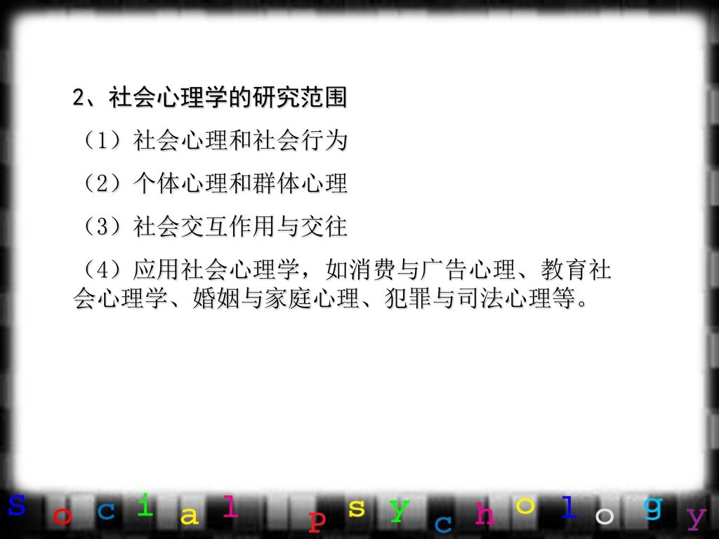 2、社会心理学的研究范围 （1）社会心理和社会行为 （2）个体心理和群体心理 （3）社会交互作用与交往 （4）应用社会心理学，如消费与广告心理、教育社会心理学、婚姻与家庭心理、犯罪与司法心理等。