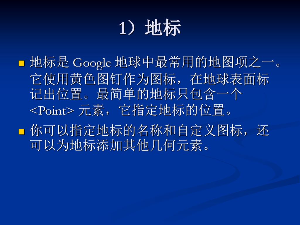 1）地标 地标是 Google 地球中最常用的地图项之一。它使用黄色图钉作为图标，在地球表面标记出位置。最简单的地标只包含一个 <Point> 元素，它指定地标的位置。 你可以指定地标的名称和自定义图标，还可以为地标添加其他几何元素。