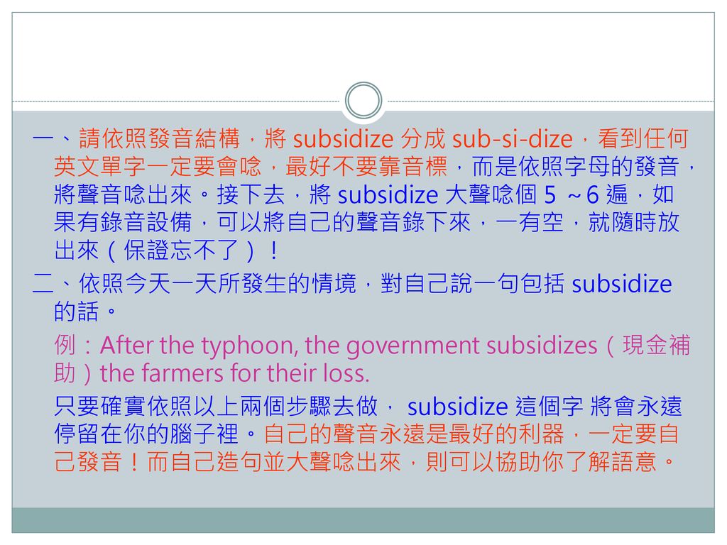 一、請依照發音結構，將 subsidize 分成 sub-si-dize，看到任何英文單字一定要會唸，最好不要靠音標，而是依照字母的發音，將聲音唸出來。接下去，將 subsidize 大聲唸個 5 ～6 遍，如果有錄音設備，可以將自己的聲音錄下來，一有空，就隨時放出來（保證忘不了）！