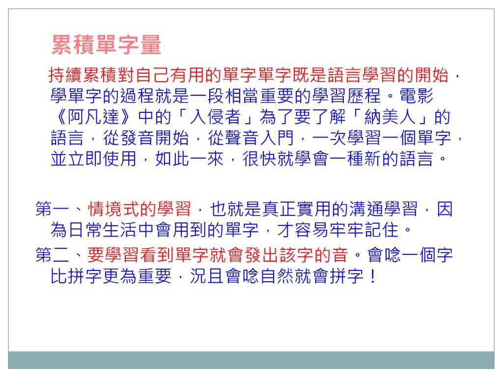 累積單字量 持續累積對自己有用的單字單字既是語言學習的開始，學單字的過程就是一段相當重要的學習歷程。電影《阿凡達》中的「入侵者」為了要了解「納美人」的語言，從發音開始，從聲音入門，一次學習一個單字，並立即使用，如此一來，很快就學會一種新的語言。