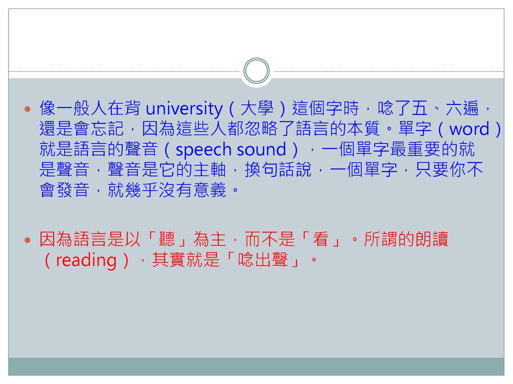 像一般人在背 university（大學）這個字時，唸了五、六遍，還是會忘記，因為這些人都忽略了語言的本質。單字（word）就是語言的聲音（speech sound），一個單字最重要的就是聲音，聲音是它的主軸，換句話說，一個單字，只要你不會發音，就幾乎沒有意義。