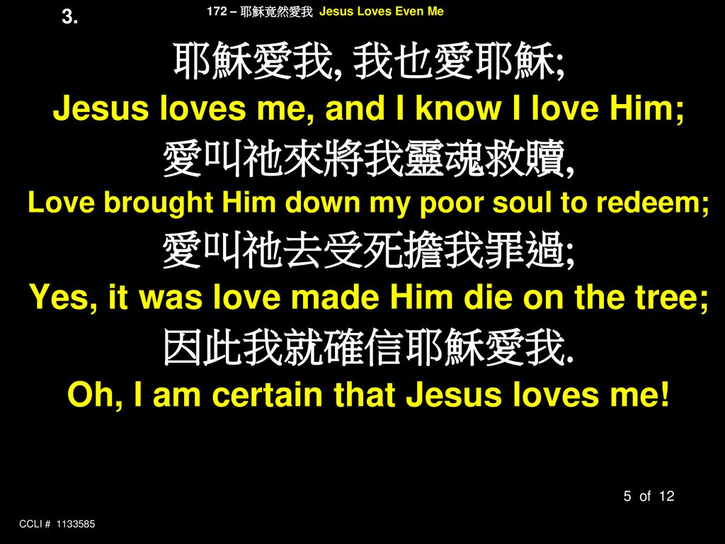 耶穌愛我, 我也愛耶穌; 愛叫祂來將我靈魂救贖, 愛叫祂去受死擔我罪過; 因此我就確信耶穌愛我.