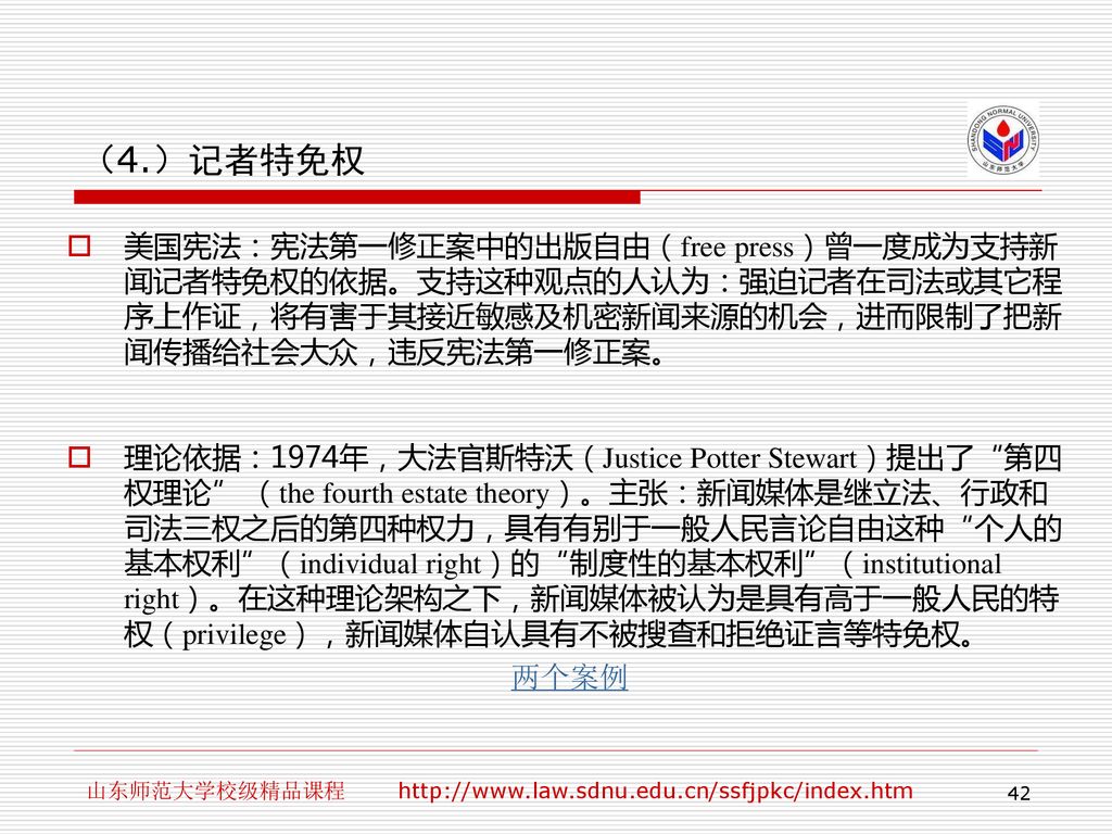 （4.）记者特免权 美国宪法：宪法第一修正案中的出版自由（free press）曾一度成为支持新闻记者特免权的依据。支持这种观点的人认为：强迫记者在司法或其它程序上作证，将有害于其接近敏感及机密新闻来源的机会，进而限制了把新闻传播给社会大众，违反宪法第一修正案。