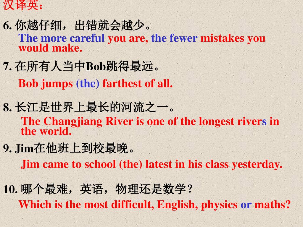 汉译英： 6. 你越仔细，出错就会越少。 7. 在所有人当中Bob跳得最远。 8. 长江是世界上最长的河流之一。 9. Jim在他班上到校最晚。 10. 哪个最难，英语，物理还是数学？