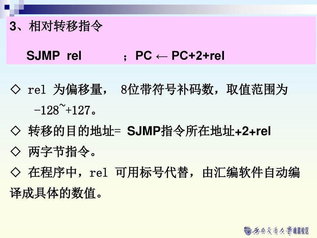 3、相对转移指令 SJMP rel ；PC ← PC+2+rel. ◇ rel 为偏移量， 8位带符号补码数，取值范围为. -128~+127。 ◇ 转移的目的地址= SJMP指令所在地址+2+rel.