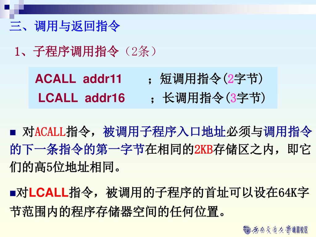 三、调用与返回指令 1、子程序调用指令（2条） ACALL addr11 ；短调用指令(2字节) LCALL addr16 ；长调用指令(3字节) 对ACALL指令，被调用子程序入口地址必须与调用指令的下一条指令的第一字节在相同的2KB存储区之内，即它们的高5位地址相同。