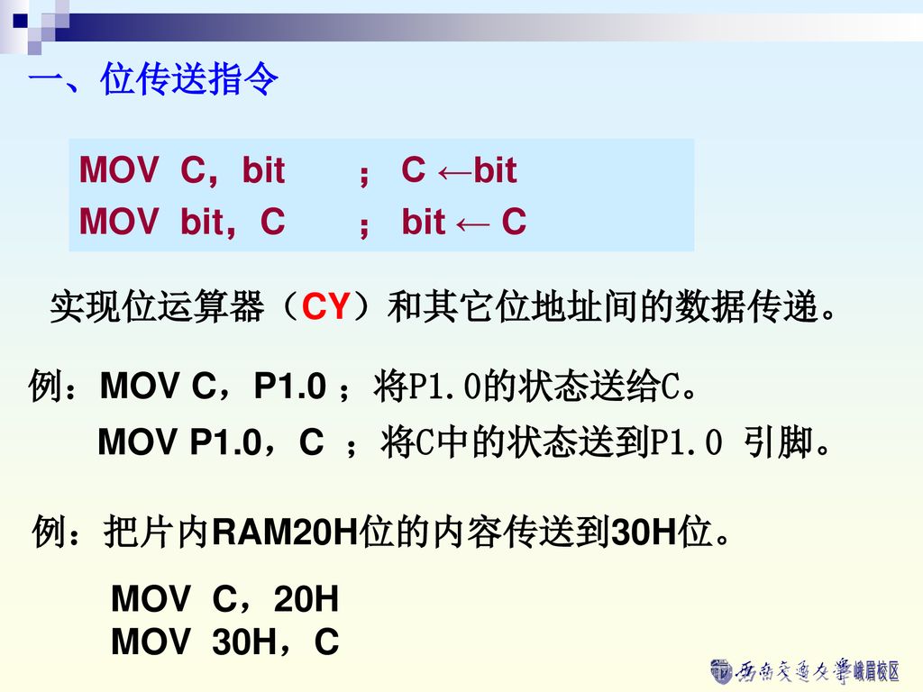 一、位传送指令 MOV C，bit ； C ←bit. MOV bit，C ； bit ← C. 实现位运算器（CY）和其它位地址间的数据传递。 例：MOV C，P1.0 ；将P1.0的状态送给C。