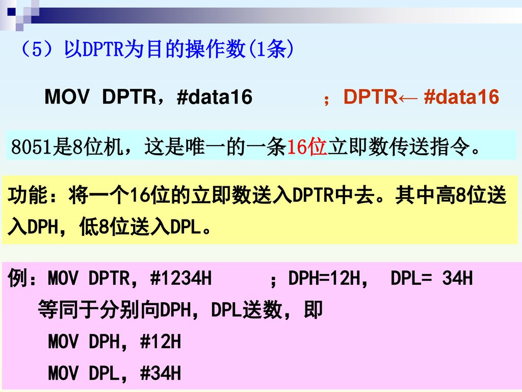 （5）以DPTR为目的操作数(1条) MOV DPTR，#data16 ；DPTR← #data 是8位机，这是唯一的一条16位立即数传送指令。 功能：将一个16位的立即数送入DPTR中去。其中高8位送入DPH，低8位送入DPL。