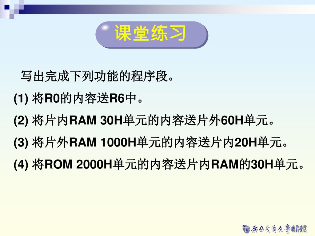 课堂练习 写出完成下列功能的程序段。 (1) 将R0的内容送R6中。 (2) 将片内RAM 30H单元的内容送片外60H单元。