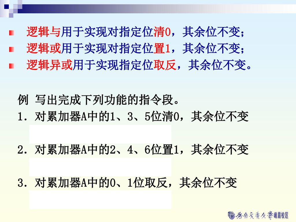 逻辑与用于实现对指定位清0，其余位不变； 逻辑或用于实现对指定位置1，其余位不变； 逻辑异或用于实现指定位取反，其余位不变。 例 写出完成下列功能的指令段。 1．对累加器A中的1、3、5位清0，其余位不变.