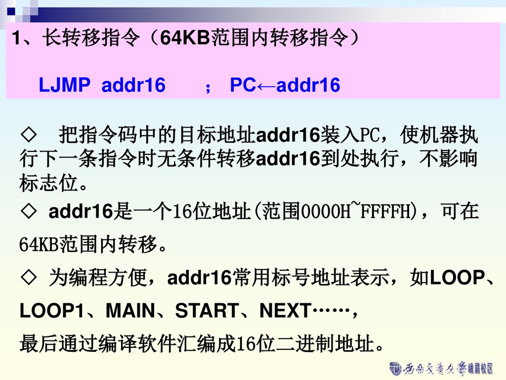 1、长转移指令（64KB范围内转移指令） LJMP addr16 ； PC←addr16. ◇ 把指令码中的目标地址addr16装入PC，使机器执行下一条指令时无条件转移addr16到处执行，不影响标志位。