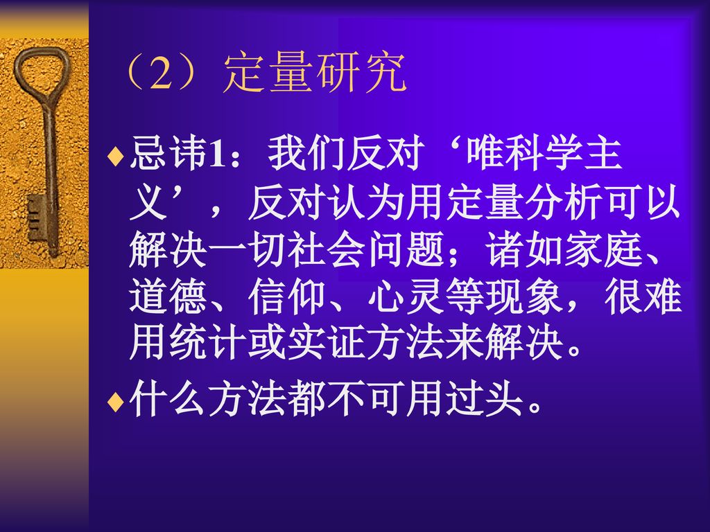 （2）定量研究 忌讳1：我们反对‘唯科学主义’，反对认为用定量分析可以解决一切社会问题；诸如家庭、道德、信仰、心灵等现象，很难用统计或实证方法来解决。 什么方法都不可用过头。