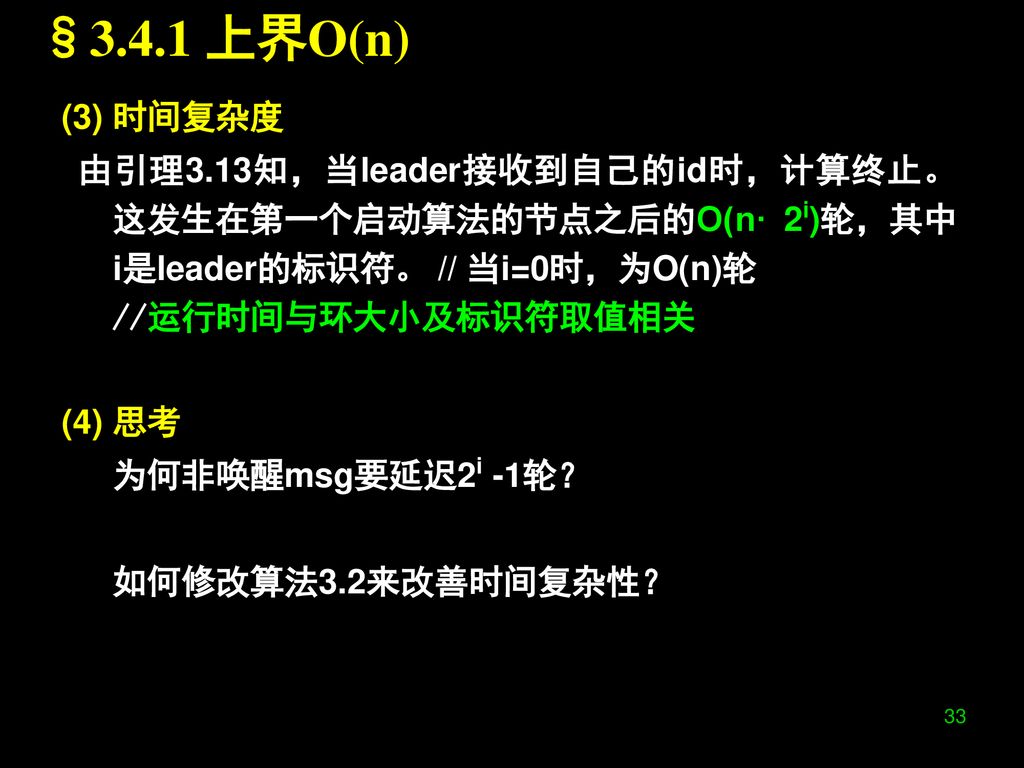 §3.4.1 上界O(n) (3) 时间复杂度. 由引理3.13知，当leader接收到自己的id时，计算终止。这发生在第一个启动算法的节点之后的O(n· 2i)轮，其中i是leader的标识符。 // 当i=0时，为O(n)轮.