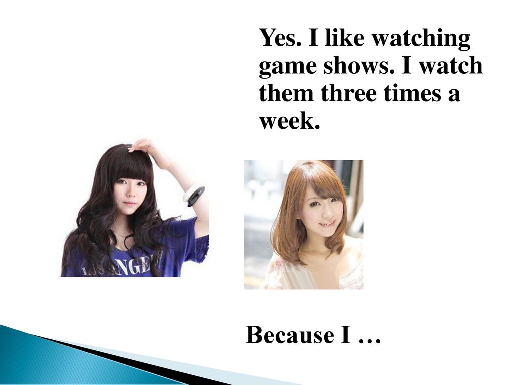 Yes. I like watching game shows. I watch them three times a week.