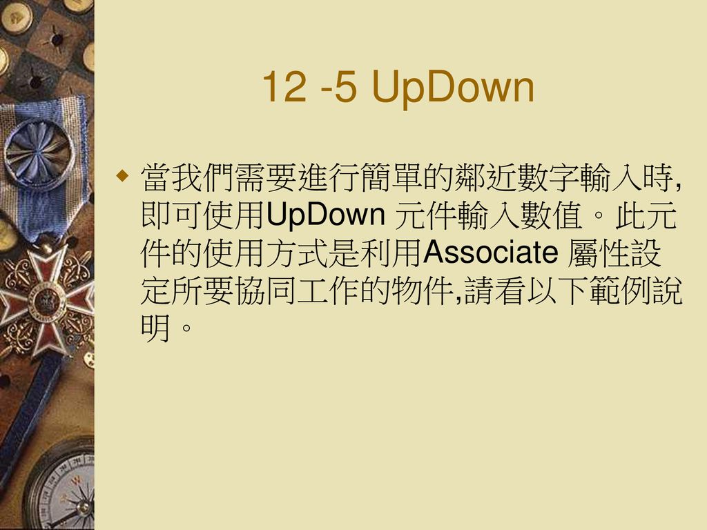 12 -5 UpDown 當我們需要進行簡單的鄰近數字輸入時, 即可使用UpDown 元件輸入數值。此元件的使用方式是利用Associate 屬性設定所要協同工作的物件,請看以下範例說明。