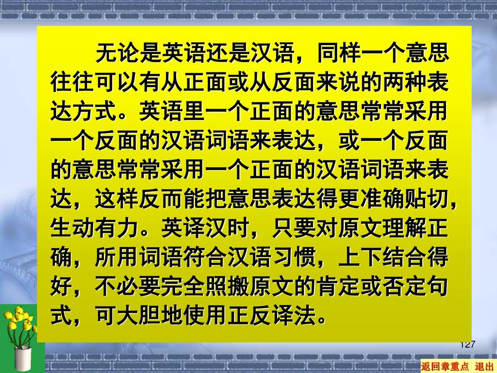 无论是英语还是汉语，同样一个意思往往可以有从正面或从反面来说的两种表达方式。英语里一个正面的意思常常采用一个反面的汉语词语来表达，或一个反面的意思常常采用一个正面的汉语词语来表达，这样反而能把意思表达得更准确贴切，生动有力。英译汉时，只要对原文理解正确，所用词语符合汉语习惯，上下结合得好，不必要完全照搬原文的肯定或否定句式，可大胆地使用正反译法。