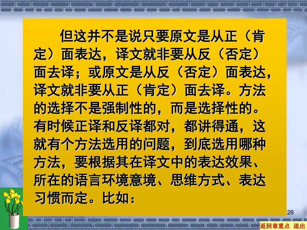 但这并不是说只要原文是从正（肯定）面表达，译文就非要从反（否定）面去译；或原文是从反（否定）面表达，译文就非要从正（肯定）面去译。方法的选择不是强制性的，而是选择性的。有时候正译和反译都对，都讲得通，这就有个方法选用的问题，到底选用哪种方法，要根据其在译文中的表达效果、所在的语言环境意境、思维方式、表达习惯而定。比如：