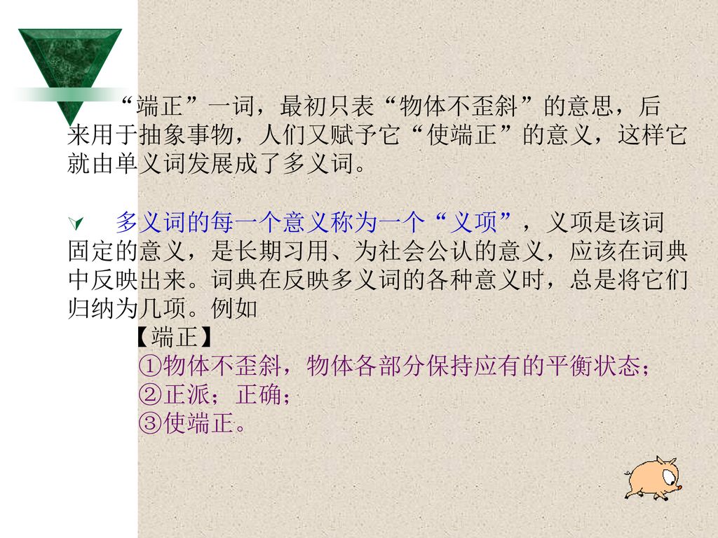 来用于抽象事物，人们又赋予它 使端正 的意义，这样它 就由单义词发展成了多义词。 多义词的每一个意义称为一个 义项 ，义项是该词