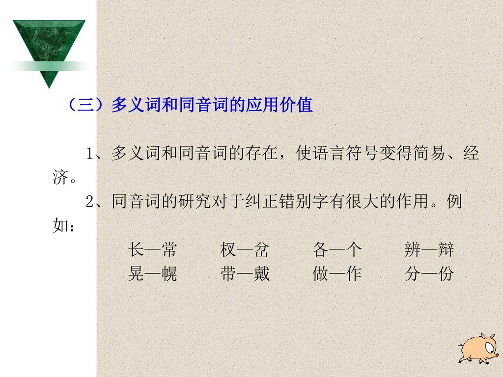 （三）多义词和同音词的应用价值 1、多义词和同音词的存在，使语言符号变得简易、经. 济。 2、同音词的研究对于纠正错别字有很大的作用。例. 如： 长—常 杈—岔 各—个 辨—辩.