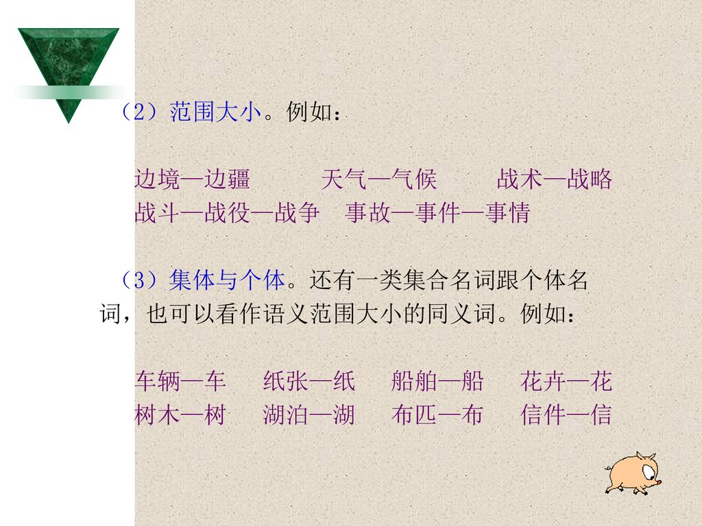 （2）范围大小。例如： 边境—边疆 天气—气候 战术—战略. 战斗—战役—战争 事故—事件—事情. （3）集体与个体。还有一类集合名词跟个体名. 词，也可以看作语义范围大小的同义词。例如：