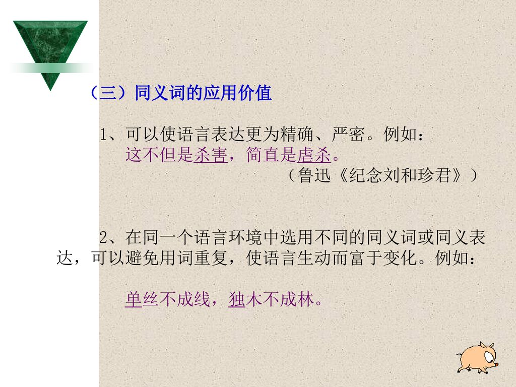 （三）同义词的应用价值 1、可以使语言表达更为精确、严密。例如： 这不但是杀害，简直是虐杀。 （鲁迅《纪念刘和珍君》） 2、在同一个语言环境中选用不同的同义词或同义表. 达，可以避免用词重复，使语言生动而富于变化。例如：