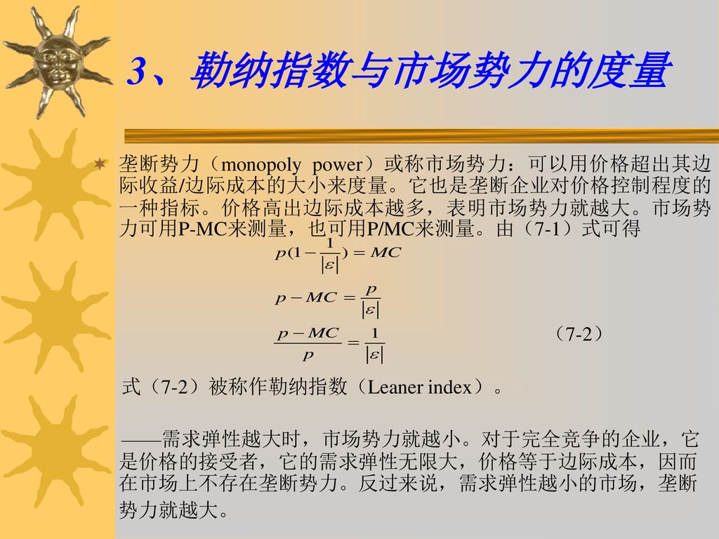 3、勒纳指数与市场势力的度量 垄断势力（monopoly power）或称市场势力：可以用价格超出其边际收益/边际成本的大小来度量。它也是垄断企业对价格控制程度的一种指标。价格高出边际成本越多，表明市场势力就越大。市场势力可用P-MC来测量，也可用P/MC来测量。由（7-1）式可得.