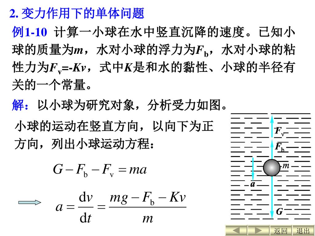 2. 变力作用下的单体问题 例1-10 计算一小球在水中竖直沉降的速度。已知小球的质量为m，水对小球的浮力为Fb，水对小球的粘性力为Fv=-Kv，式中K是和水的黏性、小球的半径有关的一个常量。 解：