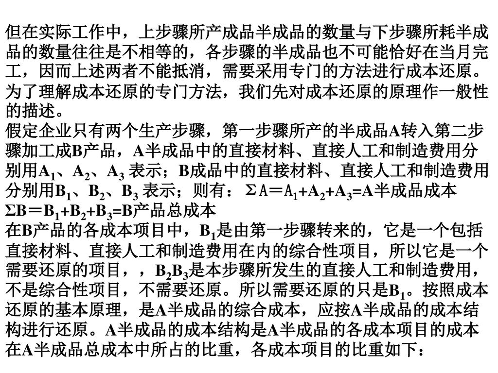 但在实际工作中，上步骤所产成品半成品的数量与下步骤所耗半成品的数量往往是不相等的，各步骤的半成品也不可能恰好在当月完工，因而上述两者不能抵消，需要采用专门的方法进行成本还原。