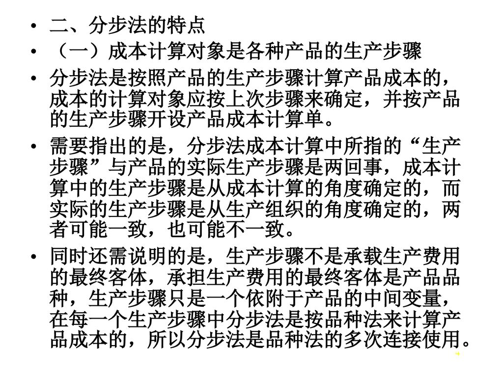 二、分步法的特点 （一）成本计算对象是各种产品的生产步骤. 分步法是按照产品的生产步骤计算产品成本的，成本的计算对象应按上次步骤来确定，并按产品的生产步骤开设产品成本计算单。