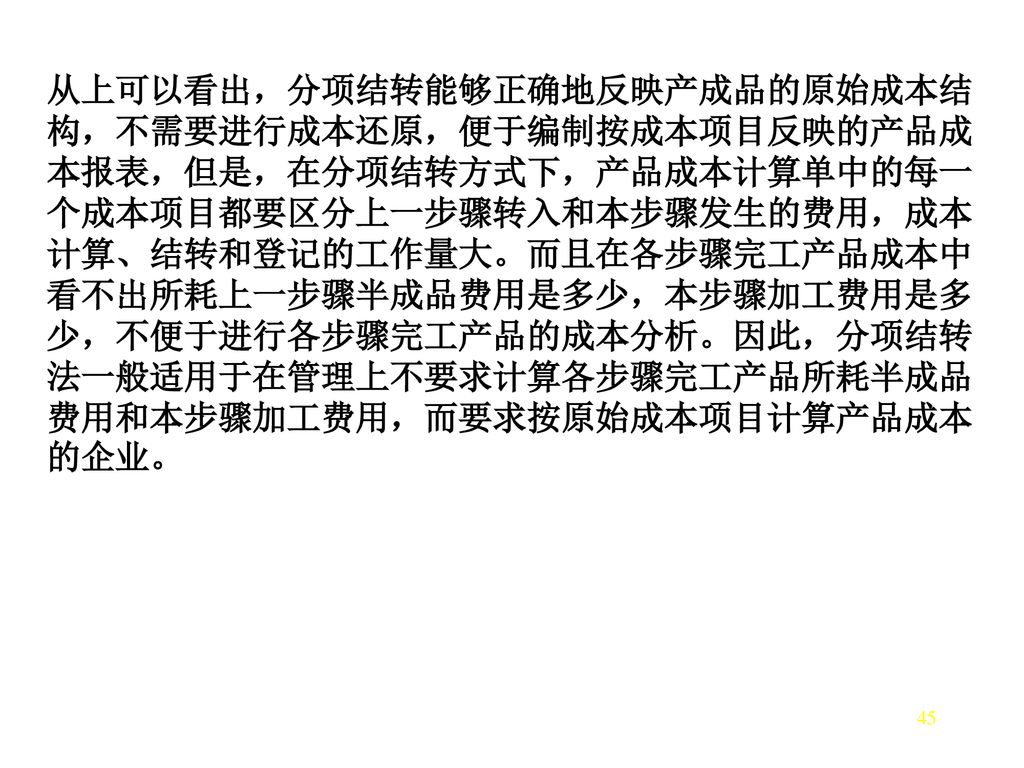 从上可以看出，分项结转能够正确地反映产成品的原始成本结构，不需要进行成本还原，便于编制按成本项目反映的产品成本报表，但是，在分项结转方式下，产品成本计算单中的每一个成本项目都要区分上一步骤转入和本步骤发生的费用，成本计算、结转和登记的工作量大。而且在各步骤完工产品成本中看不出所耗上一步骤半成品费用是多少，本步骤加工费用是多少，不便于进行各步骤完工产品的成本分析。因此，分项结转法一般适用于在管理上不要求计算各步骤完工产品所耗半成品费用和本步骤加工费用，而要求按原始成本项目计算产品成本的企业。