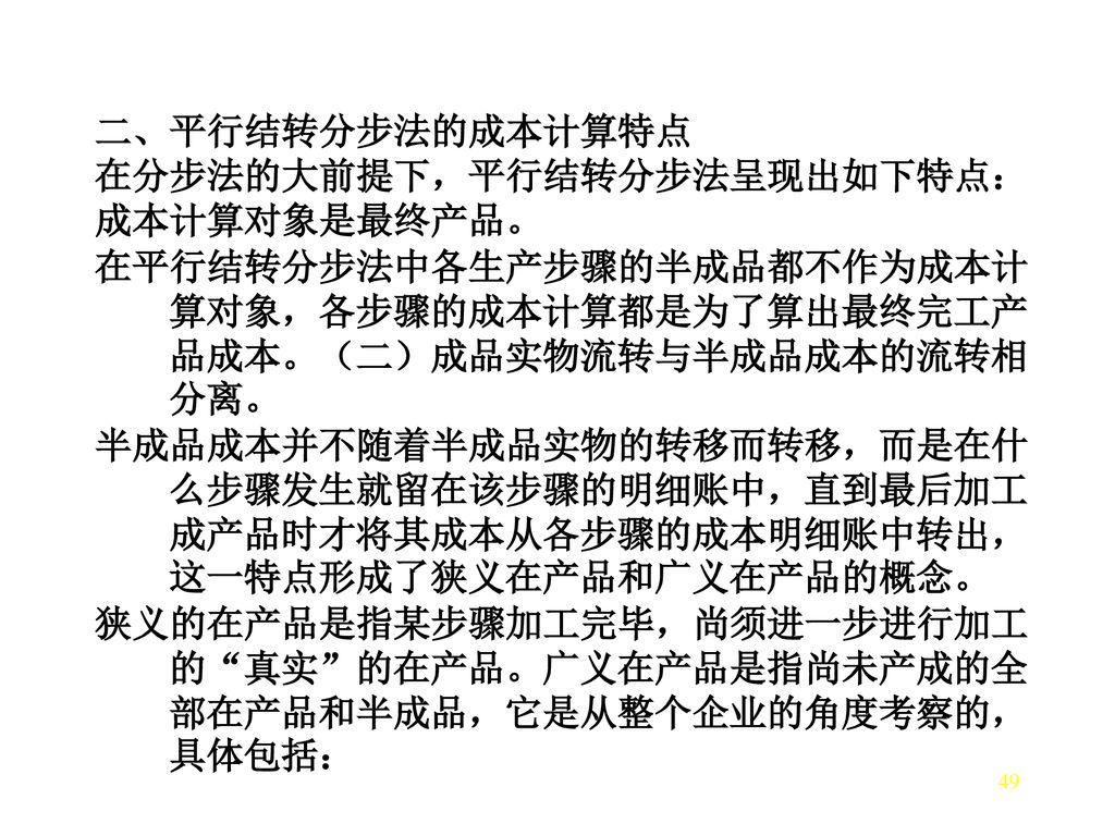 二、平行结转分步法的成本计算特点 在分步法的大前提下，平行结转分步法呈现出如下特点： 成本计算对象是最终产品。 在平行结转分步法中各生产步骤的半成品都不作为成本计算对象，各步骤的成本计算都是为了算出最终完工产品成本。（二）成品实物流转与半成品成本的流转相分离。