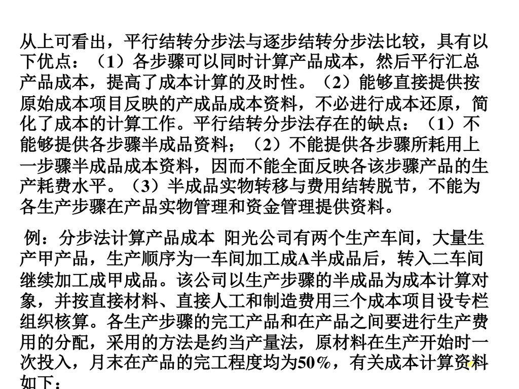 从上可看出，平行结转分步法与逐步结转分步法比较，具有以下优点：（1）各步骤可以同时计算产品成本，然后平行汇总产品成本，提高了成本计算的及时性。（2）能够直接提供按原始成本项目反映的产成品成本资料，不必进行成本还原，简化了成本的计算工作。平行结转分步法存在的缺点：（1）不能够提供各步骤半成品资料；（2）不能提供各步骤所耗用上一步骤半成品成本资料，因而不能全面反映各该步骤产品的生产耗费水平。（3）半成品实物转移与费用结转脱节，不能为各生产步骤在产品实物管理和资金管理提供资料。